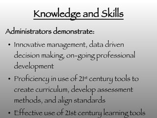 Knowledge and Skills Innovative management, data driven decision making, on-going professional development Proficiency in use of 21 st  century tools to create curriculum, develop assessment methods, and align standards Effective use of 21st century learning tools in management and act as role models in the usage. Administrators demonstrate: 