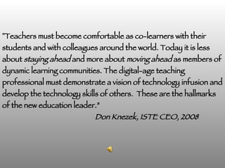 " Teachers must become comfortable as co-learners with their students and with colleagues around the world. Today it is less about  staying ahead  and more about  moving ahead  as members of dynamic learning communities. The digital-age teaching professional must demonstrate a vision of technology infusion and develop the technology skills of others.  These are the hallmarks of the new education leader.”   Don Knezek, ISTE CEO, 2008   
