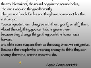 Here’s to the crazy ones, the misfits, the rebels,  the troublemakers, the round pegs in the square holes, the ones who see things differently.  They’re not fond of rules and they have no respect for the status quo.  You can quote them,  disagree with them, glorify or vilify them. About the only thing you can’t do is ignore them, because they change things, they push the human race forward and while some may see them as the crazy ones, we see genius. Because the people who are crazy enough to think they can change the world, are the ones who do. Apple Computer 1984 