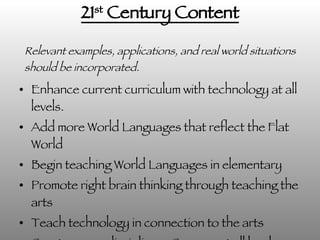 21 st  Century Content Enhance current curriculum with technology at all levels. Add more World Languages that reflect the Flat World Begin teaching World Languages in elementary Promote right brain thinking through teaching the arts Teach technology in connection to the arts Create cross-disciplinary Courses at all levels Relevant examples, applications, and real world situations should be incorporated. 