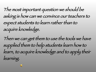The most important question we should be asking is how can we convince our teachers to expect students to learn rather than to acquire knowledge.  Then we can get them to use the tools we have supplied them to help students learn how to learn, to acquire knowledge and to apply their learning. Ray Dewar Alan November Webblog 7/19/07 
