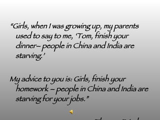 “ Girls, when I was growing up, my parents used to say to me, ‘Tom, finish your dinner– people in China and India are starving.’  My advice to you is: Girls, finish your homework – people in China and India are starving for your jobs.” Thomas Friedman 