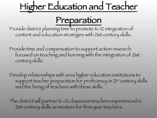 Higher Education and Teacher Preparation Provide district planning time to promote K-12 integration of content and education strategies with 21st century skills. Provide time and compensation to support action research focused on teaching and learning with the integration of 21st century skills. Develop relationships with area higher education institutions to support teacher preparation for proficiency in 21 st  century skills and the hiring of teachers with these skills.  The district will partner K–12 classroom teachers experienced in 21st century skills as mentors for first year teachers.  The district will continue district-wide teacher preparation and sharing through the addition of another District Sharing Conference. 