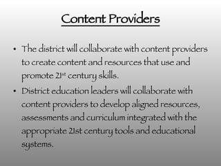 Content Providers The district will collaborate with content providers to create content and resources that use and promote 21 st  century skills. District education leaders will collaborate with content providers to develop aligned resources, assessments and curriculum integrated with the appropriate 21st century tools and educational systems. 
