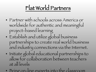 Flat World Partners Partner with schools across America or worldwide for authentic and meaningful project-based learning  Establish and utilize global business partnerships to create real world business and industry connections via the Internet. Initiate global educational partnerships to allow for collaboration between teachers at all levels Bring on-line experts into the classroom via Skype 