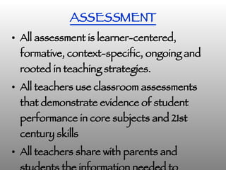 ASSESSMENT All assessment is learner-centered, formative, context-specific, ongoing and rooted in teaching strategies. All teachers use classroom assessments that demonstrate evidence of student performance in core subjects and 21st century skills   All teachers share with parents and students the information needed to monitor student progress in achieving learning goals. 