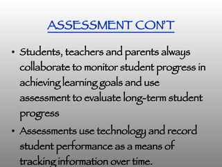 ASSESSMENT CON’T Students, teachers and parents always collaborate to monitor student progress in achieving learning goals and use assessment to evaluate long-term student progress   Assessments use technology and record student performance as a means of tracking information over time. 