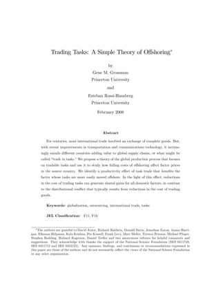 Trading Tasks: A Simple Theory of O¤shoring
by
Gene M. Grossman
Princeton University
and
Esteban Rossi-Hansberg
Princeton University
February 2008
Abstract
For centuries, most international trade involved an exchange of complete goods. But,
with recent improvements in transportation and communications technology, it increas-
ingly entails di¤erent countries adding value to global supply chains, or what might be
called “trade in tasks.”We propose a theory of the global production process that focuses
on tradable tasks and use it to study how falling costs of o¤shoring a¤ect factor prices
in the source country. We identify a productivity e¤ect of task trade that bene…ts the
factor whose tasks are more easily moved o¤shore. In the light of this e¤ect, reductions
in the cost of trading tasks can generate shared gains for all domestic factors, in contrast
to the distributional con‡ict that typically results from reductions in the cost of trading
goods.
Keywords: globalization, outsourcing, international trade, tasks
JEL Classi…cation: F11, F16
The authors are grateful to David Autor, Richard Baldwin, Donald Davis, Jonathan Eaton, James Harri-
gan, Elhanan Helpman, Kala Krishna, Per Krusell, Frank Levy, Marc Melitz, Torsten Persson, Michael Pfuger,
Stephen Redding, Richard Rogerson, Daniel Tre‡er and two anonymous referees for helpful comments and
suggestions. They acknowledge with thanks the support of the National Science Foundation (SES 0211748,
SES 0451712 and SES 0453125). Any opinions, …ndings, and conclusions or recommendations expressed in
this paper are those of the authors and do not necessarily re‡ect the views of the National Science Foundation
or any other organization.
 