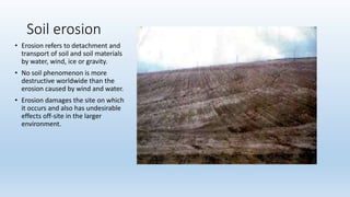 Soil erosion
• Erosion refers to detachment and
transport of soil and soil materials
by water, wind, ice or gravity.
• No soil phenomenon is more
destructive worldwide than the
erosion caused by wind and water.
• Erosion damages the site on which
it occurs and also has undesirable
effects off-site in the larger
environment.
 