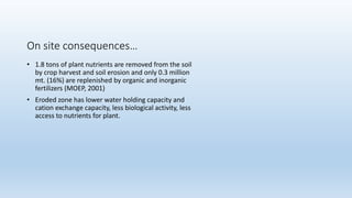 On site consequences…
• 1.8 tons of plant nutrients are removed from the soil
by crop harvest and soil erosion and only 0.3 million
mt. (16%) are replenished by organic and inorganic
fertilizers (MOEP, 2001)
• Eroded zone has lower water holding capacity and
cation exchange capacity, less biological activity, less
access to nutrients for plant.
 