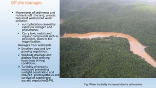 • Movements of sediments and
nutrients off the land, creates
two most widespread water
pollution.
• eutrophication caused by
excessive nitrogen and
phosphorus.
• Carry toxic metals and
organic compounds such as
pesticides, leads to bio
magnification.
Damages from sediments
 Smother crop and low
growing vegetation.
 Roadside drainage and
ditches filled creating
hazardous driving
conditions.
 Turbidity of streams
increased preventing
sunlight penetration and
reduced photosynthesis and
survival of submerged
aquatic vegetation(SAV).
Fig: Water turbidity increased due to soil erosion
 