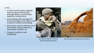 Contd…..
• In case of wind erosion, blowing
sand may bury roads and fill
drainage ditches, necessitating
expensive maintainance.
• Sand blasting effect damage the
fruits and foliage of the field as well
as paint on vehicle and building.
• Dust storms and air pollution cause
discomforts, disease infections,
automobile accidents etc.
• Change in landforms and
topography.
Fig: Adverse effects on human
health caused by pollution
Fig: Formation of canyon due to erosion
 