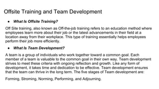 Offsite Training and Team Development
● What Is Offsite Training?
Off Site training, also known as Off-the-job training refers to an education method where
employees learn more about their job or the latest advancements in their field at a
location away from their workplace. This type of training essentially helps employees
perform their job more efficiently.
● What Is Team Development?
A team is a group of individuals who work together toward a common goal. Each
member of a team is valuable to the common goal in their own way. Team development
strives to meet these criteria with ongoing reflection and growth. Like any form of
development, it takes time and dedication to be effective. Team development ensures
that the team can thrive in the long term. The five stages of Team development are:
Forming, Stroming, Norming, Performing, and Adjourning.
 