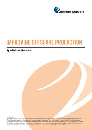IMPROVING OFFSHORE PRODUCTION
By Offshore Network
Disclaimer:
Whilst every effort has been made to ensure the accuracy of the information contained in this publication, neither Offshore Network Ltd nor any
of its affiliates past, present or future warrants its accuracy or will, regardless of its or their negligence, assume liability for any foreseeable or
unforeseeable use made thereof, which liability is hereby excluded. Consequently, such use is at the recipient’s own risk on the basis that any use by
the recipient constitutes agreement to the terms of this disclaimer. The recipient is obliged to inform any subsequent recipient of such terms. Any
reproduction, distribution or public use of this report requires prior written permission from Offshore Network Ltd.
 