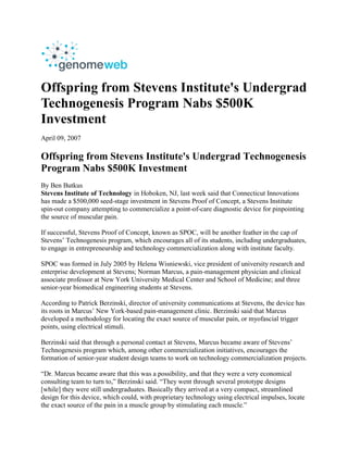 Offspring from Stevens Institute's Undergrad
Technogenesis Program Nabs $500K
Investment
April 09, 2007

Offspring from Stevens Institute's Undergrad Technogenesis
Program Nabs $500K Investment
By Ben Butkus
Stevens Institute of Technology in Hoboken, NJ, last week said that Connecticut Innovations
has made a $500,000 seed-stage investment in Stevens Proof of Concept, a Stevens Institute
spin-out company attempting to commercialize a point-of-care diagnostic device for pinpointing
the source of muscular pain.

If successful, Stevens Proof of Concept, known as SPOC, will be another feather in the cap of
Stevens’ Technogenesis program, which encourages all of its students, including undergraduates,
to engage in entrepreneurship and technology commercialization along with institute faculty.

SPOC was formed in July 2005 by Helena Wisniewski, vice president of university research and
enterprise development at Stevens; Norman Marcus, a pain-management physician and clinical
associate professor at New York University Medical Center and School of Medicine; and three
senior-year biomedical engineering students at Stevens.

According to Patrick Berzinski, director of university communications at Stevens, the device has
its roots in Marcus’ New York-based pain-management clinic. Berzinski said that Marcus
developed a methodology for locating the exact source of muscular pain, or myofascial trigger
points, using electrical stimuli.

Berzinski said that through a personal contact at Stevens, Marcus became aware of Stevens’
Technogenesis program which, among other commercialization initiatives, encourages the
formation of senior-year student design teams to work on technology commercialization projects.

“Dr. Marcus became aware that this was a possibility, and that they were a very economical
consulting team to turn to,” Berzinski said. “They went through several prototype designs
[while] they were still undergraduates. Basically they arrived at a very compact, streamlined
design for this device, which could, with proprietary technology using electrical impulses, locate
the exact source of the pain in a muscle group by stimulating each muscle.”
 