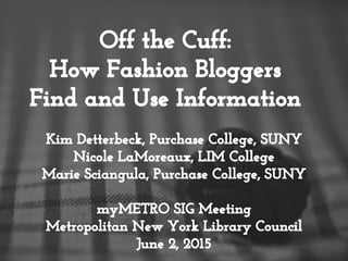Off the Cuff:
How Fashion Bloggers
Find and Use Information
Kim Detterbeck, Purchase College, SUNY
Nicole LaMoreaux, LIM College
Marie Sciangula, Purchase College, SUNY
myMETRO SIG Meeting
Metropolitan New York Library Council
June 2, 2015
 