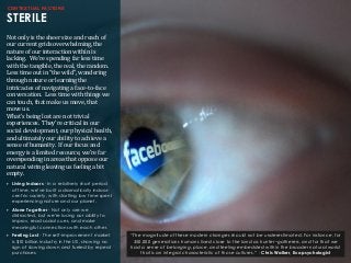 CONTEXTUAL FACTORS
STERILE
Not	
  only	
  is	
  the	
  sheer	
  size	
  and	
  reach	
  of	
  
our	
  current	
  grids	
  overwhelming,	
  the	
  
nature	
  of	
  our	
  interaction	
  within	
  is	
  
lacking.	
  	
  We’re	
  spending	
  far	
  less	
  time	
  
with	
  the	
  tangible,	
  the	
  real,	
  the	
  random.	
  	
  
Less	
  time	
  out	
  in	
  “the	
  wild”,	
  wandering	
  
through	
  nature	
  or	
  learning	
  the	
  	
  
intricacies	
  of	
  navigating	
  a	
  face-­‐to-­‐face	
  
conversation.	
  	
  Less	
  time	
  with	
  things	
  we	
  
can	
  touch,	
  that	
  make	
  us	
  move,	
  that	
  
move	
  us.
What’s	
  being	
  lost	
  are	
  not	
  trivial	
  
experiences.	
  	
  They’re	
  critical	
  in	
  our	
  
social	
  development,	
  our	
  physical	
  health,	
  
and	
  ultimately	
  our	
  ability	
  to	
  achieve	
  a	
  
sense	
  of	
  humanity.	
  	
  If	
  our	
  focus	
  and	
  
energy	
  is	
  a	
  limited	
  resource,	
  we’re	
  far	
  
overspending	
  in	
  areas	
  that	
  oppose	
  our	
  
natural	
  wiring	
  leaving	
  us	
  feeling	
  a	
  bit	
  
empty.
‣ Living Indoors - In a relatively short period
of time, we’ve built a dramatically indoor-
centric society, with startling low time spent
experiencing nature and our planet.
‣ Alone Together - Not only are we
distracted, but we’re losing our ability to
improv, read social cues, and make
meaningful connections with each other.
‣ Feeling Lost - The self-improvement market
is $10 billion industry in the US, showing no
sign of slowing down and fueled by repeat
purchases.
“The magnitude of these modern changes should not be underestimated. For instance, for
350,000 generations humans lived close to the land as hunter–gatherers, and for that we
had a sense of belonging, place, and feeling embedded within the broader natural world
that is an integral characteristic of those cultures.” - Chris Walker, Ecopsychologist
 
