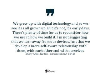 We	
  grew	
  up	
  with	
  digital	
  technology	
  and	
  so	
  we	
  
see	
  it	
  as	
  all	
  grown	
  up.	
  But	
  it's	
  not,	
  it's	
  early	
  days.	
  
There's	
  plenty	
  of	
  time	
  for	
  us	
  to	
  reconsider	
  how	
  
we	
  use	
  it,	
  how	
  we	
  build	
  it.	
  I'm	
  not	
  suggesting	
  
that	
  we	
  turn	
  away	
  from	
  our	
  devices,	
  just	
  that	
  we	
  
develop	
  a	
  more	
  self-­‐aware	
  relationship	
  with	
  
them,	
  with	
  each	
  other	
  and	
  with	
  ourselves
Sherry Turkle, TED Talk - Connected, but alone?
 