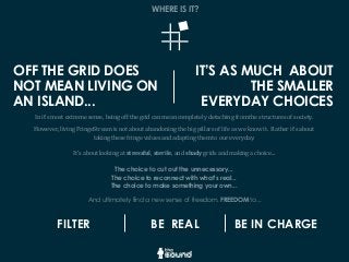 In	
  it’s	
  most	
  extreme	
  sense,	
  being	
  off	
  the	
  grid	
  can	
  mean	
  completely	
  detaching	
  from	
  the	
  structures	
  of	
  society.
However,	
  living	
  FringeStream	
  is	
  not	
  about	
  abandoning	
  the	
  big	
  pillars	
  of	
  life	
  as	
  we	
  know	
  it.	
  	
  Rather	
  it’s	
  about	
  
taking	
  these	
  fringe	
  values	
  and	
  adapting	
  them	
  to	
  our	
  everyday.
It’s	
  about	
  looking	
  at	
  stressful,	
  sterile,	
  and	
  shady	
  grids	
  and	
  making	
  a	
  choice...
The choice to cut out the unnecessary...
The choice to reconnect with what’s real...
The choice to make something your own...
And ultimately find a new sense of freedom. FREEDOM to...
WHERE IS IT?
FILTER BE REAL BE IN CHARGE
OFF THE GRID DOES
NOT MEAN LIVING ON
AN ISLAND...
IT’S AS MUCH ABOUT
THE SMALLER
EVERYDAY CHOICES
 