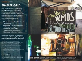 SIMPLER GRID
FREEDOM TO FILTER
In	
  a	
  world	
  where	
  it	
  is	
  commonly	
  
assumed	
  that	
  more	
  information,	
  
faster	
  must	
  be	
  better,	
  and	
  constant	
  
connectivity	
  is	
  the	
  norm,	
  people	
  are	
  
realizing	
  that	
  reducing	
  connectivity	
  
and	
  consumption	
  means	
  reducing	
  
stress	
  and	
  gaining	
  freedom...
1.	
  Freedom	
  from	
  the	
  addiction	
  of	
  
technology	
  
2.	
  Freedom	
  from	
  the	
  distraction	
  
of	
  beeps	
  and	
  rings
3.	
  Freedom	
  to	
  be	
  totally	
  
immersed	
  in	
  one	
  activity
4.	
  Freedom	
  to	
  be	
  more	
  creative
By	
  Giltering	
  out	
  what’s	
  unnecessary	
  
we	
  are	
  free	
  to	
  live	
  simpler,	
  slower,	
  
more	
  substantial,	
  stress-­‐free	
  lives.	
  
Lite phone
The anti-smart phone. It is thin, light, lasts
20 days on a charge, and literally does
nothing but make and answer calls.
Unplugged San Francisco
A digital detox and device free party that
requires attendees to hand in their
devices at the door.
Moment iOS app
Automatically tracks how much you use
your iPhone and iPad each day, and set
limits.
Camp Grounded: A Summer Camp for Adults - where you’re required to trade in your
digital devices, schedules, and work lives for an off-the-grid weekend in the woods.
 