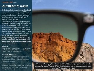 AUTHENTIC GRID
FREEDOM TO BE REAL
Aside	
  from	
  the	
  information	
  overload	
  and	
  
complexity	
  that	
  the	
  online	
  world	
  brings,	
  
an	
  increasing	
  number	
  of	
  our	
  interactions	
  
today	
  occur	
  between	
  screens,	
  placing	
  a	
  
barrier	
  between	
  ourselves	
  and	
  the	
  
physical	
  world	
  around	
  us.	
  
This	
  expansion	
  of	
  digital	
  everything	
  has	
  
resulted	
  in	
  a	
  desire	
  to	
  step	
  away	
  from	
  the	
  
virtual,	
  and	
  make	
  efforts	
  to	
  be	
  present	
  
with	
  ones	
  surroundings	
  and	
  have	
  tactile	
  
experiences.	
  We	
  see	
  this,	
  for	
  example	
  in	
  
the	
  resurgence	
  of	
  analog	
  systems	
  such	
  as	
  
vinyl	
  records,	
  physical	
  books	
  and	
  book-­‐
stores,	
  and	
  hand-­‐written	
  notebooks.
By	
  being	
  free	
  from	
  the	
  virtual	
  world,	
  we	
  
are	
  able	
  to	
  refresh	
  and	
  reconnect	
  with	
  
nature	
  and	
  8ind	
  ful8illment	
  in	
  tangible,	
  
sensory	
  experiences.	
  
Soulcycle
Offers an immersive experience, that engages
all of the senses. Dim lighting, candles and
custom music set the ambience.
DUST store, Melbourne
A “multi-sensory concept label”, that stocks
products that appeal to each of the five
senses E.g.printed shirts, imported records, a
fragrance and more.
Moleskin Livescribe
Write on a real page with a real pen, but easily
store and recall notes and sketches later
through a paired app.
“	
  Tens	
  is	
  a	
  “Real life photo filter" that "lend[s] an uplifting tint to the world
beyond the lens....	
  The	
  lens	
  de.ines	
  the	
  ethos	
  of	
  our	
  brand,	
  summer,	
  outdoors	
  and	
  
adventure.”	
  -­‐	
  Tom Welsh, Tens Lens
 
