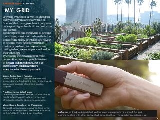 ‘MY’ GRID
FREEDOM TO BE IN CHARGE
Growing	
  awareness	
  as	
  well	
  as	
  choice	
  in	
  
todays	
  society	
  means	
  that	
  within	
  all	
  
facets	
  of	
  their	
  lives,	
  people	
  not	
  only	
  want	
  
but	
  expect	
  higher	
  levels	
  of	
  customization	
  
and	
  control.	
  
Food	
  corporations	
  are	
  having	
  to	
  become	
  
more	
  transparent	
  about	
  where	
  their	
  food	
  
comes	
  from,	
  utility	
  providers	
  are	
  having	
  
to	
  become	
  more	
  Glexible	
  with	
  their	
  
contracts,	
  and	
  media	
  companies	
  are	
  
having	
  to	
  become	
  more	
  personalized	
  in	
  
their	
  offerings.	
  
By	
  creating	
  their	
  own	
  more	
  nimble,	
  
personalized	
  systems	
  people	
  are	
  free	
  
to	
  regain	
  independence,	
  cut	
  out	
  
inef8iciency,	
  and	
  have	
  more	
  
assurance	
  in	
  the	
  end	
  product.
Urban Agriculture + Farming
Urban Garden NYC uses environmentally
responsible methods and strives to keep locally
grown and organic plants and garden
supplies.
Practical Home Solar Power
Time magazine states residential solar power
has hit a tipping point where it’s now an
affordable, reliable clean energy source.
Virgin Group Rewriting the Workplace
Richard Branson places vacation time in the
hands of his employees, free to take as much
as they’d like if the job is getting done. goTenna - A Brooklyn based start-up that allows your phone to work off the grid,
communicating with other connected devices without the need of a carrier service.
 