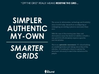 “OFF THE GRID” REALLY MEANS REDEFINE THE GRID...
SIMPLER
AUTHENTIC
MY-OWN
The	
  access	
  to	
  information,	
  technology	
  and	
  Glexibility	
  
of	
  our	
  world	
  today	
  means	
  that	
  reconGiguring	
  or	
  
redesigning	
  an	
  existing	
  system	
  is	
  now	
  easier	
  than	
  
ever.	
  
With	
  the	
  ease	
  of	
  discovering	
  new	
  ideas	
  and	
  
alternatives	
  comes	
  the	
  desire	
  to	
  redeGine	
  or	
  build	
  a	
  
new	
  grid	
  if	
  it	
  will	
  ultimately	
  improve	
  upon	
  the	
  
current	
  solution.
This	
  is	
  an	
  optimistic	
  movement.	
  	
  It’s	
  about	
  looking	
  
at	
  something	
  broken	
  and	
  taking	
  ownership	
  of	
  the	
  
solution.	
  	
  It’s	
  making	
  the	
  choice	
  to	
  update	
  the	
  
structures	
  of	
  society	
  to	
  match	
  the	
  evolution	
  of	
  its	
  
people.
SMARTER
GRIDS
 