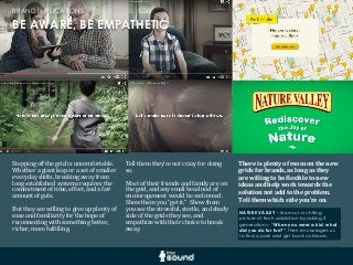 NATURE VALLEY - shows us a chilling
picture of tech addiction by asking 3
generations - “When you were a kid, what
did you do for fun?”, then encourages us
to find a park and get back outdoors.
BE AWARE, BE EMPATHETIC
BRAND IMPLICATIONS
Stepping	
  off	
  the	
  grid	
  is	
  uncomfortable.	
  	
  
Whether	
  a	
  giant	
  leap	
  or	
  a	
  set	
  of	
  smaller	
  
everyday	
  shifts,	
  breaking	
  away	
  from	
  
long	
  established	
  systems	
  requires	
  the	
  
commitment	
  of	
  time,	
  effort,	
  and	
  a	
  fair	
  
amount	
  of	
  guts.
But	
  they	
  are	
  willing	
  to	
  give	
  up	
  plenty	
  of	
  
ease	
  and	
  familiarity	
  for	
  the	
  hope	
  of	
  
reconnecting	
  with	
  something	
  better,	
  
richer,	
  more	
  fulGilling.
There	
  is	
  plenty	
  of	
  room	
  on	
  the	
  new	
  
grids	
  for	
  brands,	
  as	
  long	
  as	
  they	
  
are	
  willing	
  to	
  be	
  8lexible	
  to	
  new	
  
ideas	
  and	
  help	
  work	
  towards	
  the	
  
solution	
  not	
  add	
  to	
  the	
  problem.	
  	
  
Tell	
  them	
  which	
  side	
  you’re	
  on.
Tell	
  them	
  they’re	
  not	
  crazy	
  for	
  doing	
  
so.
Most	
  of	
  their	
  friends	
  and	
  family	
  are	
  on	
  
the	
  grid,	
  and	
  any	
  small	
  head	
  nod	
  of	
  
encouragement	
  would	
  be	
  welcomed.	
  	
  
Show	
  them	
  you	
  “get	
  it.”	
  	
  Show	
  them	
  
you	
  see	
  the	
  stressful,	
  sterile,	
  and	
  shady	
  
side	
  of	
  the	
  grids	
  they	
  see,	
  and	
  
empathize	
  with	
  their	
  choice	
  to	
  break	
  
away.
 