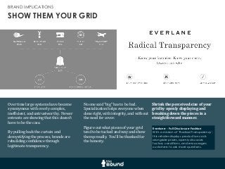 SHOW THEM YOUR GRID
BRAND IMPLICATIONS
Over	
  time	
  large	
  systems	
  have	
  become	
  
synonymous	
  with	
  overly	
  complex,	
  
inefGicient,	
  and	
  untrustworthy.	
  	
  Newer	
  
entrants	
  are	
  showing	
  that	
  this	
  doesn’t	
  
have	
  to	
  be	
  the	
  case.	
  	
  
By	
  pulling	
  back	
  the	
  curtain	
  and	
  
demystifying	
  the	
  process,	
  brands	
  are	
  
rebuilding	
  conGidence	
  through	
  
legitimate	
  transparency.
Shrink	
  the	
  perceived	
  size	
  of	
  your	
  
grid	
  by	
  openly	
  displaying	
  and	
  
breaking	
  down	
  the	
  pieces	
  in	
  a	
  
straightforward	
  manner.
Everlane - Full Disclosure Fashion
With a mission of ‘Radical Transparency’,
this retailer displays production costs
alongside prices, openly discusses
factory conditions, and encourages
customers to ask more questions.
No	
  one	
  said	
  “big”	
  has	
  to	
  be	
  bad.	
  	
  
Specialization	
  helps	
  everyone	
  when	
  
done	
  right,	
  with	
  integrity,	
  and	
  without	
  
the	
  need	
  for	
  cover.
Figure	
  out	
  what	
  pieces	
  of	
  your	
  grid	
  
tend	
  to	
  be	
  tucked	
  and	
  way	
  and	
  show	
  
them	
  proudly.	
  	
  You’ll	
  be	
  thanked	
  for	
  
the	
  honesty.
 