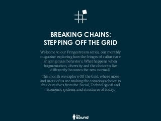 BREAKING CHAINS:
STEPPING OFF THE GRID
Welcome	
  to	
  our	
  Fringestream	
  series,	
  our	
  monthly	
  
magazine	
  exploring	
  how	
  the	
  fringes	
  of	
  culture	
  are	
  
shaping	
  mass	
  behaviors.	
  What	
  happens	
  when	
  
fragmentation,	
  diversity	
  and	
  the	
  choice	
  to	
  live	
  
differently	
  becomes	
  the	
  new	
  normal?
This	
  month	
  we	
  explore	
  Off	
  the	
  Grid,	
  where	
  more	
  
and	
  more	
  of	
  us	
  are	
  making	
  the	
  conscious	
  choice	
  to	
  
free	
  ourselves	
  from	
  the	
  Social,	
  Technological	
  and	
  
Economic	
  systems	
  and	
  structures	
  of	
  today.
 