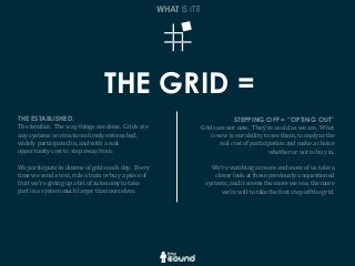 THE GRID =
WHAT IS IT?
THE ESTABLISHED.
The	
  familiar.	
  	
  The	
  way	
  things	
  are	
  done.	
  	
  Grids	
  are	
  
any	
  systems	
  or	
  structures	
  Girmly	
  entrenched,	
  
widely	
  participated	
  in,	
  and	
  with	
  a	
  real	
  
opportunity	
  cost	
  to	
  step	
  away	
  from.
We	
  participate	
  in	
  dozens	
  of	
  grids	
  each	
  day.	
  	
  Every	
  
time	
  we	
  send	
  a	
  text,	
  ride	
  a	
  train	
  or	
  buy	
  a	
  piece	
  of	
  
fruit	
  we’re	
  giving	
  up	
  a	
  bit	
  of	
  autonomy	
  to	
  take	
  
part	
  in	
  a	
  system	
  much	
  larger	
  than	
  ourselves.
STEPPING OFF = “OPTING OUT”
Grids	
  are	
  not	
  new.	
  	
  They’re	
  as	
  old	
  as	
  we	
  are.	
  	
  What	
  
is	
  new	
  is	
  our	
  ability	
  to	
  see	
  them,	
  to	
  analyze	
  the	
  
real	
  cost	
  of	
  participation	
  and	
  make	
  a	
  choice	
  
whether	
  or	
  not	
  to	
  buy	
  in.	
  	
  
We’re	
  watching	
  as	
  more	
  and	
  more	
  of	
  us	
  take	
  a	
  
closer	
  look	
  at	
  these	
  previously	
  unquestioned	
  
systems,	
  and	
  it	
  seems	
  the	
  more	
  we	
  see,	
  the	
  more	
  
we’re	
  will	
  to	
  take	
  the	
  Girst	
  step	
  off	
  the	
  grid.
 