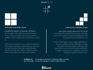 WHAT IS IT?
civilized	
  adj.
[siv-­‐uh-­‐layzd]
1.	
  having	
  an	
  advanced	
  or	
  human	
  culture,	
  society
2.	
  easy	
  to	
  manage	
  or	
  control;	
  well	
  ordered
STRUCTURED l SPECIALIZED l STABLE COMPLICATED l CROWDED l CLUNKY
BUILDING GRIDS IS HUMAN NATURE...
We	
  love	
  grids.	
  	
  We	
  can’t	
  stay	
  away	
  from	
  them.	
  	
  
They’re	
  our	
  go-­‐to	
  solution	
  to	
  an	
  ever	
  present	
  
problem	
  -­‐	
  how	
  to	
  make	
  sense	
  of	
  the	
  chaos	
  around	
  
us.
Grids	
  exist	
  because	
  they	
  serve	
  a	
  genuine	
  purpose.	
  	
  
They	
  help	
  us	
  organize,	
  socialize,	
  allow	
  us	
  to	
  share	
  
info	
  and	
  resources	
  efGiciently	
  and	
  predictably.	
  	
  
Ideally,	
  our	
  grids	
  exist	
  solely	
  to	
  make	
  our	
  lives	
  
better,	
  safer,	
  easier,	
  and	
  a	
  bit	
  more	
  civilized.
...BUT OUR GRIDS ARE OUT OF DATE
The	
  problem	
  is	
  not	
  that	
  these	
  systems	
  exist,	
  but	
  
that	
  over	
  time	
  they’ve	
  become	
  mismatched	
  with	
  
the	
  people	
  they	
  were	
  built	
  to	
  serve.
As	
  we’ve	
  built	
  larger,	
  more	
  complex	
  grids	
  they’ve	
  
become	
  cumbersome	
  and	
  resistant	
  to	
  change.	
  	
  
Ironically,	
  structures	
  built	
  for	
  efGiciency	
  and	
  
organization	
  are	
  now	
  clearly	
  broken	
  and	
  unable	
  
to	
  adapt.	
  	
  It	
  seems	
  we’re	
  evolving	
  at	
  a	
  pace	
  the	
  
traditional	
  systems	
  cannot	
  match.
 