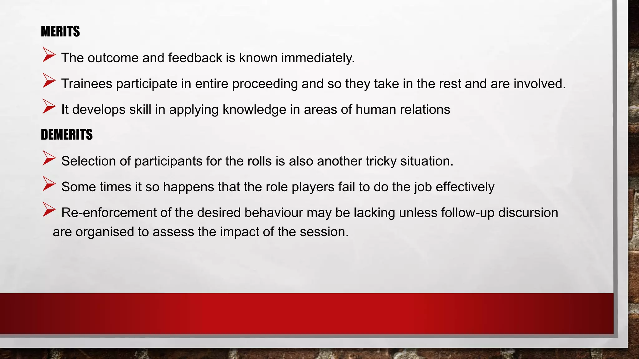 MERITS
 The outcome and feedback is known immediately.
 Trainees participate in entire proceeding and so they take in the rest and are involved.
 It develops skill in applying knowledge in areas of human relations
DEMERITS
 Selection of participants for the rolls is also another tricky situation.
 Some times it so happens that the role players fail to do the job effectively
 Re-enforcement of the desired behaviour may be lacking unless follow-up discursion
are organised to assess the impact of the session.
 