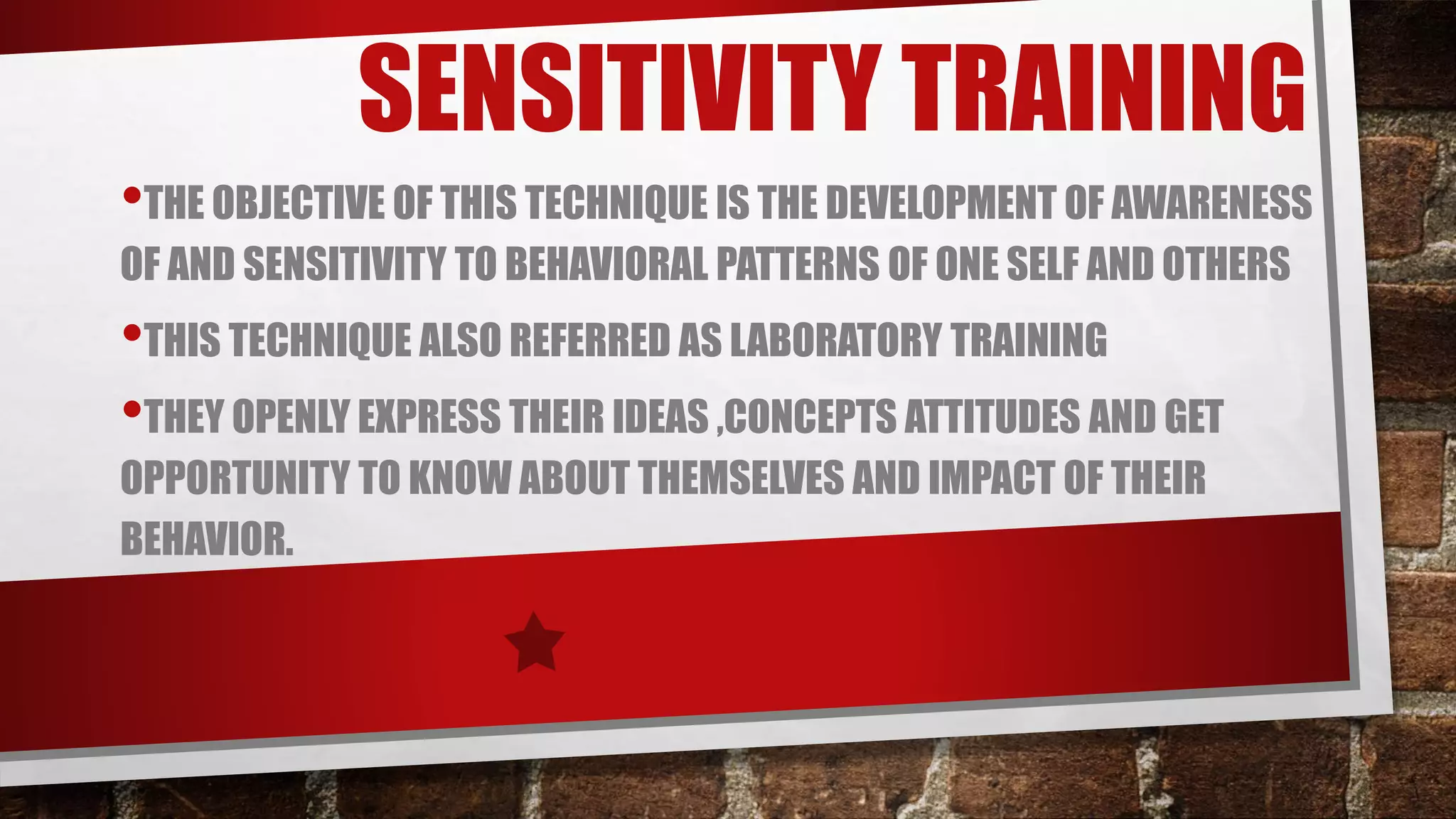 SENSITIVITY TRAINING
•THE OBJECTIVE OF THIS TECHNIQUE IS THE DEVELOPMENT OF AWARENESS
OF AND SENSITIVITY TO BEHAVIORAL PATTERNS OF ONE SELF AND OTHERS
•THIS TECHNIQUE ALSO REFERRED AS LABORATORY TRAINING
•THEY OPENLY EXPRESS THEIR IDEAS ,CONCEPTS ATTITUDES AND GET
OPPORTUNITY TO KNOW ABOUT THEMSELVES AND IMPACT OF THEIR
BEHAVIOR.
 