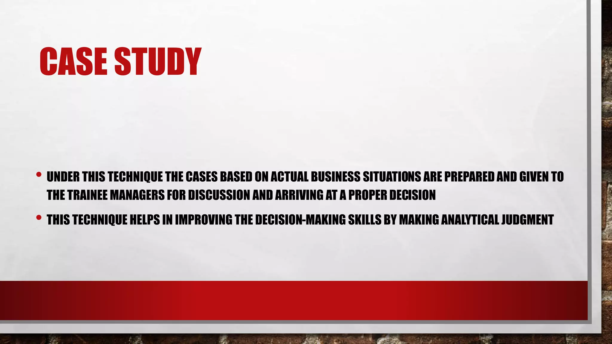 CASE STUDY
• UNDER THIS TECHNIQUE THE CASES BASED ON ACTUAL BUSINESS SITUATIONS ARE PREPAREDAND GIVEN TO
THE TRAINEE MANAGERS FOR DISCUSSION AND ARRIVING AT A PROPER DECISION
• THIS TECHNIQUE HELPS IN IMPROVING THE DECISION-MAKING SKILLS BY MAKING ANALYTICAL JUDGMENT
 