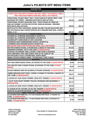 Julien's PO-BOYS OFF MENU ITEMS
                          DESCRIPTION                             SMALL        LARGE
                          Po-Boy TRAYS
LARGE TRAY HAS EIGHT PO-BOYS AND WILL FEED 7 TO 9 PEOPLE, SMALL
       TRAY HAS FOUR POBOYS AND WILL FEED 3 TO 5 PEOPLE
TRADITIONAL PO-BOY MEAT TRAY: YOUR CHOICE OF ROAST BEEF, HAM,
SAUSAGE OR TURKEY. DRESSED WITH MAYO AND LETTUCE.                     $35.25       $70.50
TRADITIONAL PO-BOY SEAFOOD TRAY: YOUR CHOICE OF FRIED OR
GRILLED SHRIMP, CATFISH OR OYSTER, WHEN IN SEASON. DRESSED
WITH MAYO AND LETTUCE.                                                $40.05       $80.10
MUFFULATTA TRAY: BOLOGNA, GEONA SALAMI, ITALIAN SALAD MIX AND
MELTED PROVOLONE CHEESE SERVED ON A SESAME SEED BUN. LARGE 5
SMALL 2 1/2                                                           $28.00      $56.00
                           OTHER THINGS                             UNIT        CASE
JULIEN'S ALL PURPOSE SEASONING 6 OZ BOTTLE                             $2.95
JULIEN'S ALL PURPOSE SEASONING 12 OZ BOTTLE                            $5.90
JULIENS GIFT CARD GOOD AT ANY LOCATION                            ANY PRICE
LOUISIANA GOLD HORSERADISH SAUCE 5 OZ BOTTLE                           $3.95
LOUISIANA GOLD WASABI SAUCE 5 OZ BOTTLE                                $3.95
WE CAN DO TRAYS FOR THE BELOW ITEMS, CALL FOR PRICES
BATTER CHEESE STICKS, 2 POUND BAG, 6 BAGS TO THE CASE                 $12.47      $74.86
CRAWFISH KICKERS, 100 TO THE CASE 72 HOUR NOTICE                                  $66.33
STUFFED JALAPENOS, ONE 4 LB BOX, CASE FOUR 4 LB BOXES                 $31.84     $127.41
SPICY MINI MEAT PIES, ONE OUNCE, BAG OF 50, CASE OF 100               $29.81      $59.64
BATTER KURLY'S Q'S, 5 POUND BAG, CASE 6 BAGS                           $8.69      $51.99
SWEET POTATO FRENCH FRIES, 3 POUND BAG, CASE 5 BAGS                    $9.43      $47.08
                             SEAFOOD                                UNIT        CASE
AHI TUNA ONE8 OUNCE STEAK, 20 STEAKS TO THE CASE 72 HOUR NOTICE        $5.86     $117.25
YELLOW FIN TUNA 4 OUNCE STEAK, 40 STEAKS TO THE CASE 72 HOUR
                                                                       $2.93     $117.25
NOTICE
SLICED SMOKED SKIN ON SALMON 2/3 POUND AVERAGE 72 HOUR NOTICE         $46.41
JUMBO BREADED SOFT SHELL CRABS, 9 CRABS TO THE BOX, 4 BOXES TO
                                                                      $45.51     $182.04
THE CASE 72 HOUR NOTICE
5 LB BOX OF 16/20 COUNT SHRIMP, HEAD OFF, FROZEN 72 HOUR NOTICE       $68.39
1 LB OF 16/20 COUNT SHRIMP, PEALED, DEVEINED AND SEASONED 72
                                                                      $27.37
HOUR NOTICE
5 LB BOX OF 50/60 COUNT SHRIMP, HEAD OFF, FROZEN 72 HOUR NOTICE       $43.05
15 LB BOX OF OF CATFISH, 2/3 OZ, IQF, FROZEN 72 HOUR NOTICE            $6.21
PACK OF ALLIGATOR SAUSAGE, 5 LINKS 72 HOUR NOTICE                     $20.00
                  BEEF - POULTRY - PORK - FROZEN                    UNIT        CASE
ALLEN BROTHER RIBEYES, 2 6-7 OZ STEAKS PER PACK, 17 PACKS TO
                                                                      $11.06     $187.98
CASE, 72 HOUR NOTICE
ALLEN BROTHER RIBEYES, 1 10 OZ STEAKS PER PACK, 24 PACKS TO
                                                                       $7.83     $187.98
CASE, 72 HOUR NOTICE




Julien's University                                                        Julien's Broussard
Lafayette LA 70506               Prices Subjet To Change Notice           Broussard LA 70518
Phone 232-5168                                                                Phone 367-8884
Fax 232-2506                       Visit us at www.juliens.com                   Fax 367-8832
 