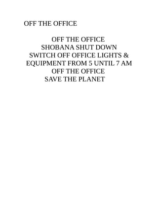 OFF THE OFFICE
OFF THE OFFICE
SHOBANA SHUT DOWN
SWITCH OFF OFFICE LIGHTS &
EQUIPMENT FROM 5 UNTIL 7 AM
OFF THE OFFICE
SAVE THE PLANET !!!
10 BILLION TREES 2020
 