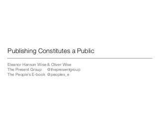 Publishing Constitutes a Public
Eleanor Hanson Wise & Oliver Wise

The Present Group @thepresentgroup

The People’s E-book @peoples_e
 