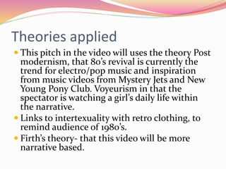 Theories applied
 This pitch in the video will uses the theory Post
modernism, that 80’s revival is currently the
trend for electro/pop music and inspiration
from music videos from Mystery Jets and New
Young Pony Club. Voyeurism in that the
spectator is watching a girl’s daily life within
the narrative.
 Links to intertexuality with retro clothing, to
remind audience of 1980’s.
 Firth’s theory- that this video will be more
narrative based.
 