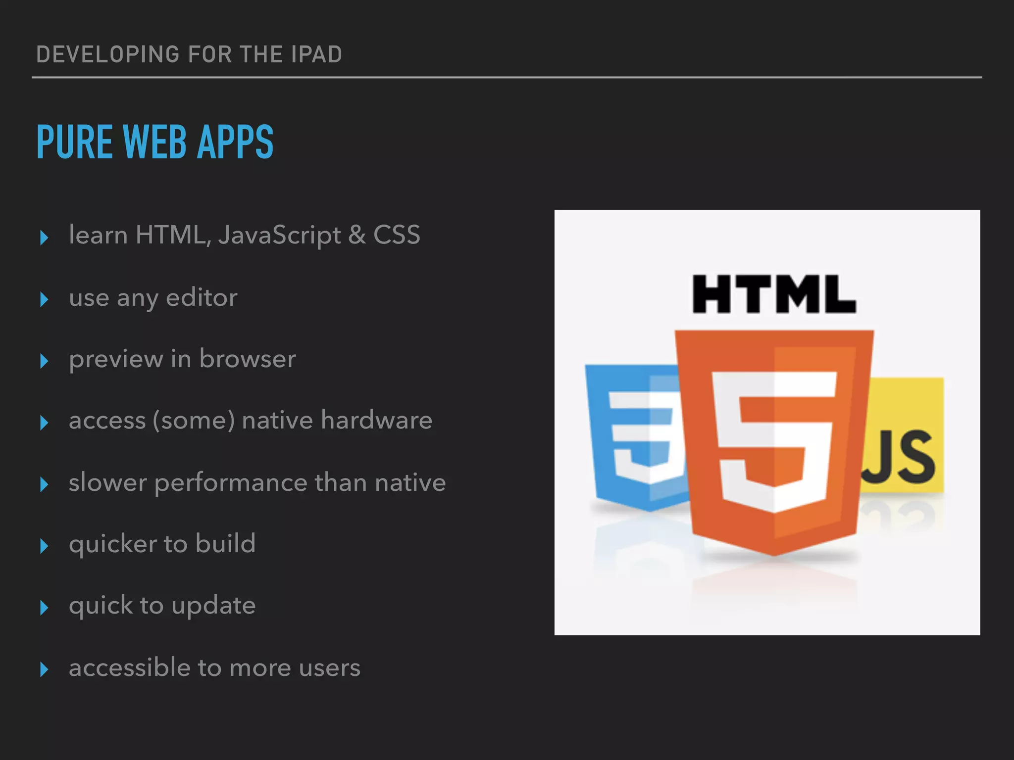 DEVELOPING FOR THE IPAD
PACKAGED WEB APPS
▸ learn HTML, JavaScript & CSS
▸ use any editor
▸ preview in browser
▸ access native hardware
▸ slower performance than native
▸ quicker to build
▸ still tough to update
▸ uses existing skills
 