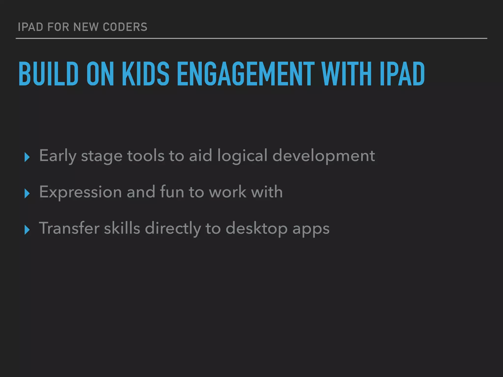 IPAD FOR NEW CODERS
BUILD ON KIDS’ ENGAGEMENT WITH IPAD
▸ Early stage tools to aid logical development
▸ Expression and fun to work with
▸ Transfer skills directly to desktop apps
 
