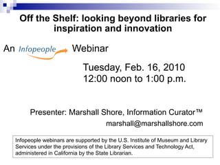 Off the Shelf: looking beyond libraries for
              inspiration and innovation

An                         Webinar
                                Tuesday, Feb. 16, 2010
                                12:00 noon to 1:00 p.m.


          Presenter: Marshall Shore, Information Curator™
                                         marshall@marshallshore.com

     Infopeople webinars are supported by the U.S. Institute of Museum and Library
     Services under the provisions of the Library Services and Technology Act,
     administered in California by the State Librarian.
 