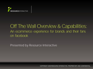 Off The Wall Overview & Capabilities:
An ecommerce experience for brands and their fans
on facebook

Presented by Resource Interactive




                    COPYRIGHT 2009 RESOURCE INTERACTIVE. PROPRIETARY AND CONFIDENTIAL.
 