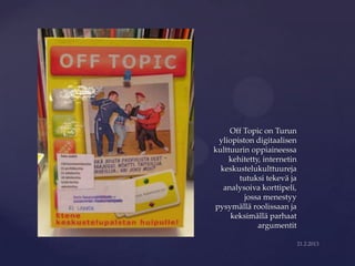 Off Topic on Turun

{    yliopiston digitaalisen
    kulttuurin oppiaineessa
        kehitetty, internetin
      keskustelukulttuureja
           tutuksi tekevä ja
       analysoiva korttipeli,
             jossa menestyy
    pysymällä roolissaan ja
         keksimällä parhaat
                 argumentit
 