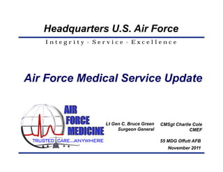 Headquarters U.S. Air Force
   Integrity - Service - Excellence




Air Force Medical Service Update


                 Lt Gen C. Bruce Green   CMSgt Charlie Cole
                      Surgeon General                CMEF

                                         55 MDG Offutt AFB
                                            November 2011
 