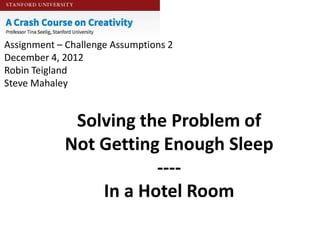 Assignment – Challenge Assumptions 2
December 4, 2012
Robin Teigland
Steve Mahaley


             Solving the Problem of
            Not Getting Enough Sleep
                       ----
                In a Hotel Room
 