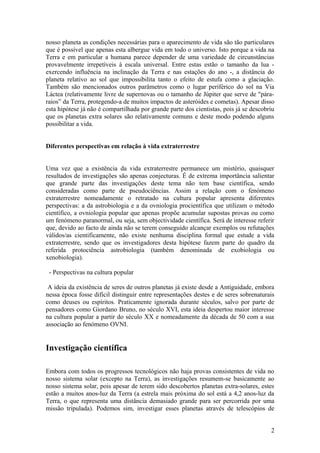 nosso planeta as condições necessárias para o aparecimento de vida são tão particulares
que é possível que apenas esta albergue vida em todo o universo. Isto porque a vida na
Terra e em particular a humana parece depender de uma variedade de circunstâncias
provavelmente irrepetíveis à escala universal. Entre estas estão o tamanho da lua -
exercendo influência na inclinação da Terra e nas estações do ano -, a distância do
planeta relativo ao sol que impossibilita tanto o efeito de estufa como a glaciação.
Também são mencionados outros parâmetros como o lugar periférico do sol na Via
Láctea (relativamente livre de supernovas ou o tamanho de Júpiter que serve de "pára-
raios” da Terra, protegendo-a de muitos impactos de asteróides e cometas). Apesar disso
esta hipótese já não é compartilhada por grande parte dos cientistas, pois já se descobriu
que os planetas extra solares são relativamente comuns e deste modo podendo alguns
possibilitar a vida.
Diferentes perspectivas em relação à vida extraterrestre
Uma vez que a existência da vida extraterrestre permanece um mistério, quaisquer
resultados de investigações são apenas conjecturas. É de extrema importância salientar
que grande parte das investigações deste tema não tem base científica, sendo
consideradas como parte de pseudociências. Assim a relação com o fenómeno
extraterrestre nomeadamente o retratado na cultura popular apresenta diferentes
perspectivas: a da astrobiologia e a da ovniologia procientífica que utilizam o método
científico, a ovniologia popular que apenas propõe acumular supostas provas ou como
um fenómeno paranormal, ou seja, sem objectividade científica. Será de interesse referir
que, devido ao facto de ainda não se terem conseguido alcançar exemplos ou refutações
válidos/as cientificamente, não existe nenhuma disciplina formal que estude a vida
extraterrestre, sendo que os investigadores desta hipótese fazem parte do quadro da
referida protociência astrobiologia (também denominada de exobiologia ou
xenobiologia).
- Perspectivas na cultura popular
A ideia da existência de seres de outros planetas já existe desde a Antiguidade, embora
nessa época fosse difícil distinguir entre representações destes e de seres sobrenaturais
como deuses ou espíritos. Praticamente ignorada durante séculos, salvo por parte de
pensadores como Giordano Bruno, no século XVI, esta ideia despertou maior interesse
na cultura popular a partir do século XX e nomeadamente da década de 50 com a sua
associação ao fenómeno OVNI.
Investigação científica
Embora com todos os progressos tecnológicos não haja provas consistentes de vida no
nosso sistema solar (excepto na Terra), as investigações resumem-se basicamente ao
nosso sistema solar, pois apesar de terem sido descobertos planetas extra-solares, estes
estão a muitos anos-luz da Terra (a estrela mais próxima do sol está a 4,2 anos-luz da
Terra, o que representa uma distância demasiado grande para ser percorrida por uma
missão tripulada). Podemos sim, investigar esses planetas através de telescópios de
2
 