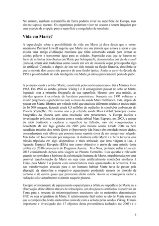 No entanto, nenhum extremófilo da Terra poderia viver na superfície de Europa, mas
sim no suposto oceano. Os organismos poderiam viver no oceano e serem lançados por
uma espécie de erupção para a superfície e congelados de imediato.
Vida em Marte?
A especulação sobre a possibilidade de vida em Marte já dura desde que o norte-
americano Percival Lowell sugeriu que Marte era um planeta que estava a secar e que
existia uma antiga civilização marciana que tinha construído canais para drenar as
calotas polares e transportar água para as cidades. Suposição essa que se baseou no
facto de as linhas descobertas em Marte por Schiaparelli, denominadas por ele de canali
(canais), terem sido traduzidas como canals em vez de channels o que pressupunha algo
de artificial. Contudo, e depois de isto ter sido tratado na ficção literária, descobriu-se
que a maioria dos canais não passava de uma ilusão óptica. Assim a partir da década de
1950 a possibilidade de vida inteligente em Marte já estava praticamente posta de parte.
A primeira sonda a orbitar Marte, construída pelos norte-americanos, foi a Mariner 4 em
1965. Em 1976 as sondas gémeas Viking I e II conseguiram pousar no solo de Marte,
logrando tirar a primeira fotografia da sua superfície. Mesmo com esta missão, as
dúvidas quanto à existência de bactérias persistiram. Somente em 1997 voltaram a
existir progressos significativos com o envio da sonda Mars Pathfinder. Esta, depois de
pousar em Marte, libertou um veículo robô que analisou diferentes rochas e enviou mais
de 16 500 imagens, fazendo ainda 8,5 milhões de medições às condições ambientais do
Planeta Vermelho. No mesmo ano a já referida sonda Mars Global Surveyor enviou
fotografias do planeta com uma resolução sem precedentes. A Europa iniciou a
investigação próxima do planeta com a sonda orbital Mars Express, em 2003, e apesar
do robô destinado a explorar a superfície ter falhado, isso não comprometeu a
descoberta de um lago gelado em 2005 pela mesma sonda. Desde 2004 as bem
sucedidas missões dos robôs Spirit e Opportunity (da Nasa) têm revelado novos dados,
nomeadamente esta última que pousou numa suposta costa de um antigo mar salgado.
Mas tudo isto foi realizado por máquinas. A distância entre Marte e a Terra tornaria uma
missão tripulada em algo dispendioso e mais arriscado que uma viagem à Lua, a
Agencia Espacial Europeia (ESA) tem como objectivo o envio de uma missão deste
calibre em 2030 como parte do Programa Aurora. Já a Nasa, pretende voltar à Lua em
2015 considerando depois uma viagem ao Planeta Vermelho. Esta questão é relevante
quando se considera a hipótese da colonização humana de Marte, impulsionada por uma
possível terraformação de Marte ou seja criar artificialmente condições similares à
Terra, pois Marte é o planeta com características mais aproximadas às terrestres. Uma
das transformações cruciais para o ser humano habitar Marte teria de passar pela
alteração da atmosfera e respectivo aquecimento produzido através do dióxido de
carbono e de outros gases que provocam efeito estufa. Assim se conseguiria evitar a
radiação solar actualmente existente naquele planeta.
Excepto o lançamento de equipamento espacial para a órbita ou superfície de Marte ou a
observação deste último através de telescópios, um dos poucos artefactos disponíveis na
Terra para a procura de microorganismos marcianos são os meteoritos denominados
SNC ou seja originários de Marte. É relativamente fácil saber se são de Marte uma vez
que a composição destes meteoritos coincide com a achada pelas sondas Viking. O mais
importante e investigado dos 17 objectos desta proveniência (achados até 2005) é o
4
 