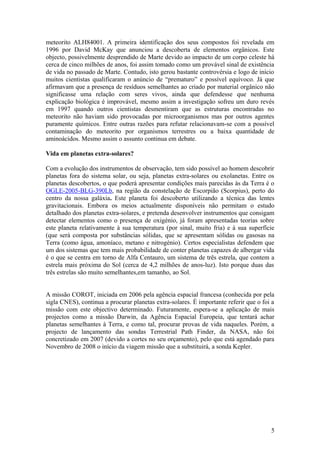 meteorito ALH84001. A primeira identificação dos seus compostos foi revelada em
1996 por David McKay que anunciou a descoberta de elementos orgânicos. Este
objecto, possivelmente desprendido de Marte devido ao impacto de um corpo celeste há
cerca de cinco milhões de anos, foi assim tomado como um provável sinal de existência
de vida no passado de Marte. Contudo, isto gerou bastante controvérsia e logo de início
muitos cientistas qualificaram o anúncio de “prematuro” e possível equívoco. Já que
afirmavam que a presença de resíduos semelhantes ao criado por material orgânico não
significasse uma relação com seres vivos, ainda que defendesse que nenhuma
explicação biológica é improvável, mesmo assim a investigação sofreu um duro revés
em 1997 quando outros cientistas desmentiram que as estruturas encontradas no
meteorito não haviam sido provocadas por microorganismos mas por outros agentes
puramente químicos. Entre outras razões para refutar relacionavam-se com a possível
contaminação do meteorito por organismos terrestres ou a baixa quantidade de
aminoácidos. Mesmo assim o assunto continua em debate.
Vida em planetas extra-solares?
Com a evolução dos instrumentos de observação, tem sido possível ao homem descobrir
planetas fora do sistema solar, ou seja, planetas extra-solares ou exolanetas. Entre os
planetas descobertos, o que poderá apresentar condições mais parecidas às da Terra é o
OGLE-2005-BLG-390Lb, na região da constelação de Escorpião (Scorpius), perto do
centro da nossa galáxia. Este planeta foi descoberto utilizando a técnica das lentes
gravitacionais. Embora os meios actualmente disponíveis não permitam o estudo
detalhado dos planetas extra-solares, e pretenda desenvolver instrumentos que consigam
detectar elementos como o presença de oxigénio, já foram apresentadas teorias sobre
este planeta relativamente à sua temperatura (por sinal, muito fria) e à sua superfície
(que será composta por substâncias sólidas, que se apresentam sólidas ou gasosas na
Terra (como água, amoníaco, metano e nitrogénio). Certos especialistas defendem que
um dos sistemas que tem mais probabilidade de conter planetas capazes de albergar vida
é o que se centra em torno de Alfa Centauro, um sistema de três estrela, que contem a
estrela mais próxima do Sol (cerca de 4,2 milhões de anos-luz). Isto porque duas das
três estrelas são muito semelhantes,em tamanho, ao Sol.
A missão COROT, iniciada em 2006 pela agência espacial francesa (conhecida por pela
sigla CNES), continua a procurar planetas extra-solares. È importante referir que o foi a
missão com este objectivo determinado. Futuramente, espera-se a aplicação de mais
projectos como a missão Darwin, da Agência Espacial Europeia, que tentará achar
planetas semelhantes à Terra, e como tal, procurar provas de vida naqueles. Porém, a
projecto de lançamento das sondas Terrestrial Path Finder, da NASA, não foi
concretizado em 2007 (devido a cortes no seu orçamento), pelo que está agendado para
Novembro de 2008 o início da viagem missão que a substituirá, a sonda Kepler.
5
 