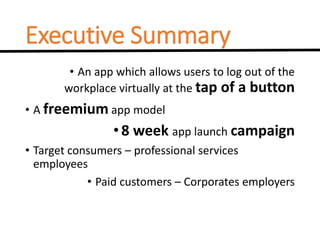 Executive Summary
• An app which allows users to log out of the
workplace virtually at the tap of a button
• A freemium app model
•8 week app launch campaign
• Target consumers – professional services
employees
• Paid customers – Corporates employers
 